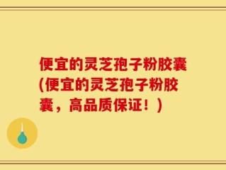 便宜的灵芝孢子粉胶囊(便宜的灵芝孢子粉胶囊，高品质保证！)