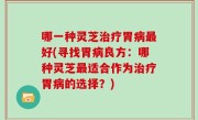 哪一种灵芝治疗胃病最好(寻找胃病良方：哪种灵芝最适合作为治疗胃病的选择？)