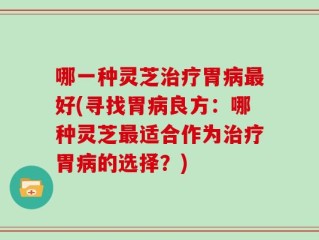 哪一种灵芝治疗胃病最好(寻找胃病良方：哪种灵芝最适合作为治疗胃病的选择？)