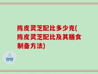 陈皮灵芝配比多少克(陈皮灵芝配比及其膳食制备方法)