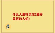 什么人爱吃灵芝(爱好灵芝的人们)