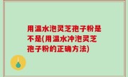 用温水泡灵芝孢子粉是不是(用温水冲泡灵芝孢子粉的正确方法)