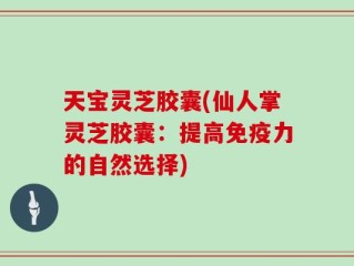 天宝灵芝胶囊(仙人掌灵芝胶囊：提高免疫力的自然选择)