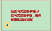 纳豆与灵芝孢子粉(纳豆与灵芝孢子粉，做你健康生活的首选)