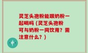 灵芝头孢粉能跟奶粉一起喝吗 (灵芝头孢粉可与奶粉一同饮用？需注意什么？)