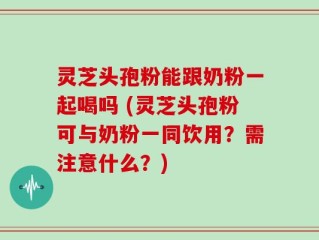 灵芝头孢粉能跟奶粉一起喝吗 (灵芝头孢粉可与奶粉一同饮用？需注意什么？)