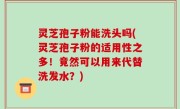 灵芝孢子粉能洗头吗(灵芝孢子粉的适用性之多！竟然可以用来代替洗发水？)