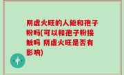 阴虚火旺的人能和孢子粉吗(可以和孢子粉接触吗 阴虚火旺是否有影响)