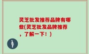 灵芝批发推荐品牌有哪些(灵芝批发品牌推荐，了解一下！)