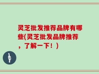 灵芝批发推荐品牌有哪些(灵芝批发品牌推荐，了解一下！)