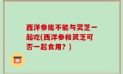 西洋参能不能与灵芝一起吃(西洋参和灵芝可否一起食用？)
