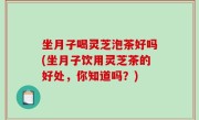 坐月子喝灵芝泡茶好吗(坐月子饮用灵芝茶的好处，你知道吗？)