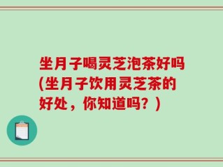 坐月子喝灵芝泡茶好吗(坐月子饮用灵芝茶的好处，你知道吗？)