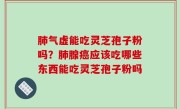 肺气虚能吃灵芝孢子粉吗？肺腺癌应该吃哪些东西能吃灵芝孢子粉吗