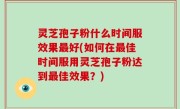 灵芝孢子粉什么时间服效果最好(如何在最佳时间服用灵芝孢子粉达到最佳效果？)