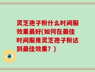 灵芝孢子粉什么时间服效果最好(如何在最佳时间服用灵芝孢子粉达到最佳效果？)