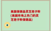 美国保健品灵芝孢子粉(美国市场上热门的灵芝孢子粉保健品)