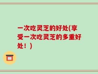 一次吃灵芝的好处(享受一次吃灵芝的多重好处！)