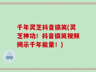 千年灵芝抖音搞笑(灵芝神功！抖音搞笑视频揭示千年能量！)