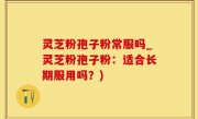 灵芝粉孢子粉常服吗_灵芝粉孢子粉：适合长期服用吗？)