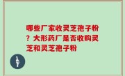 哪些厂家收灵芝孢子粉？大形药厂是否收购灵芝和灵芝孢子粉