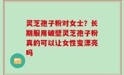 灵芝孢子粉对女士？长期服用破壁灵芝孢子粉真的可以让女性变漂亮吗