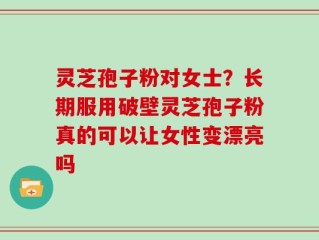 灵芝孢子粉对女士？长期服用破壁灵芝孢子粉真的可以让女性变漂亮吗