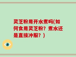 灵芝粉用开水煮吗(如何食用灵芝粉？煮水还是直接冲服？)