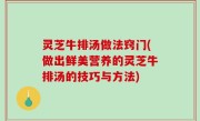 灵芝牛排汤做法窍门(做出鲜美营养的灵芝牛排汤的技巧与方法)