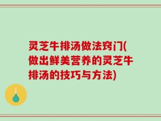 灵芝牛排汤做法窍门(做出鲜美营养的灵芝牛排汤的技巧与方法)