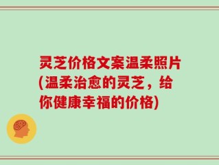 灵芝价格文案温柔照片(温柔治愈的灵芝，给你健康幸福的价格)