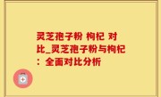 灵芝孢子粉 枸杞 对比_灵芝孢子粉与枸杞：全面对比分析