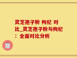 灵芝孢子粉 枸杞 对比_灵芝孢子粉与枸杞：全面对比分析
