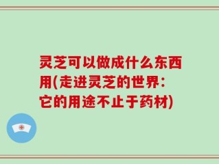 灵芝可以做成什么东西用(走进灵芝的世界：它的用途不止于药材)