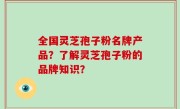 全国灵芝孢子粉名牌产品？了解灵芝孢子粉的品牌知识？