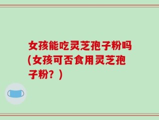女孩能吃灵芝孢子粉吗(女孩可否食用灵芝孢子粉？)