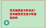 灵芝破壁孢子粉消炎？宽甸破壁灵芝孢子粉是真的吗