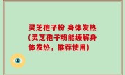 灵芝孢子粉 身体发热(灵芝孢子粉能缓解身体发热，推荐使用)
