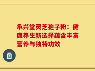 承兴堂灵芝孢子粉：健康养生新选择蕴含丰富营养与独特功效