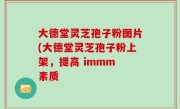 大德堂灵芝孢子粉图片(大德堂灵芝孢子粉上架，提高 immm 素质
