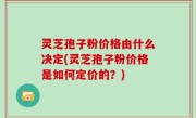 灵芝孢子粉价格由什么决定(灵芝孢子粉价格是如何定价的？)
