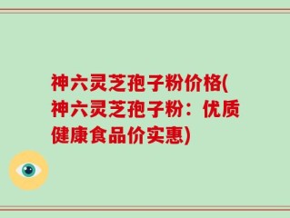 神六灵芝孢子粉价格(神六灵芝孢子粉：优质健康食品价实惠)