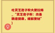 吃灵芝孢子粉大便拉稀_“灵芝孢子粉：改善肠道健康，缓解便秘”)