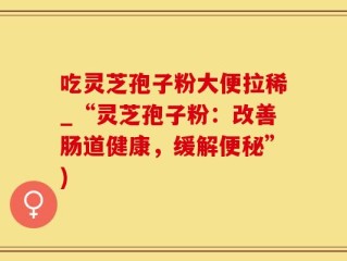 吃灵芝孢子粉大便拉稀_“灵芝孢子粉：改善肠道健康，缓解便秘”)