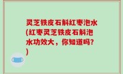 灵芝铁皮石斛红枣泡水(红枣灵芝铁皮石斛泡水功效大，你知道吗？)