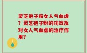 灵芝孢子粉女人气血虚？灵芝孢子粉的功效及对女人气血虚的治疗作用？