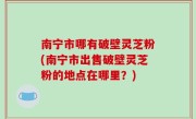 南宁市哪有破壁灵芝粉(南宁市出售破壁灵芝粉的地点在哪里？)
