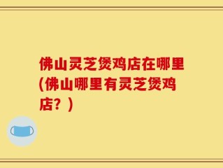 佛山灵芝煲鸡店在哪里(佛山哪里有灵芝煲鸡店？)