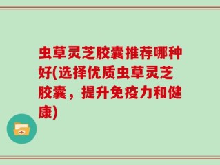 虫草灵芝胶囊推荐哪种好(选择优质虫草灵芝胶囊，提升免疫力和健康)