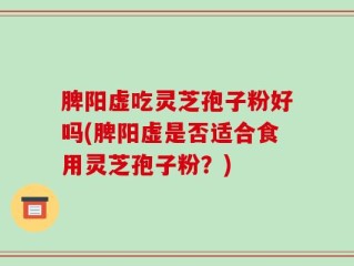 脾阳虚吃灵芝孢子粉好吗(脾阳虚是否适合食用灵芝孢子粉？)